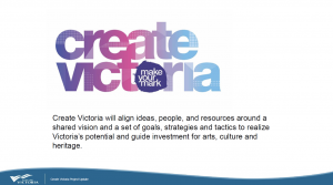 Create Victoria's Mission Statement: Create Victoria will align ideas, people, and resources around a shared vision and a set of goals, strategies and tactics to realize Victoria's potential and guide investment for arts, culture and heritage.